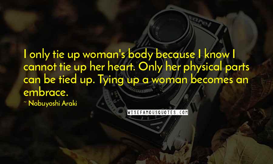 Nobuyoshi Araki Quotes: I only tie up woman's body because I know I cannot tie up her heart. Only her physical parts can be tied up. Tying up a woman becomes an embrace.