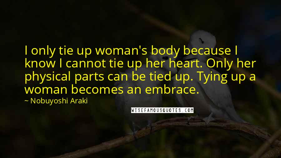 Nobuyoshi Araki Quotes: I only tie up woman's body because I know I cannot tie up her heart. Only her physical parts can be tied up. Tying up a woman becomes an embrace.