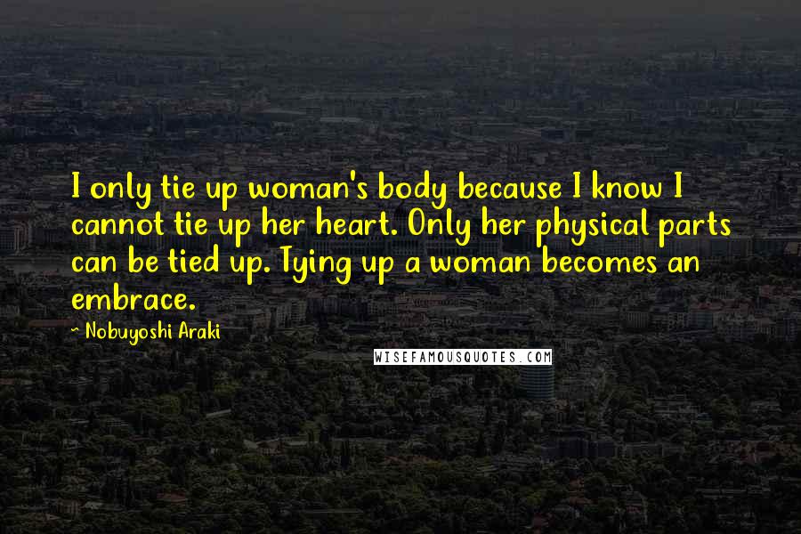 Nobuyoshi Araki Quotes: I only tie up woman's body because I know I cannot tie up her heart. Only her physical parts can be tied up. Tying up a woman becomes an embrace.