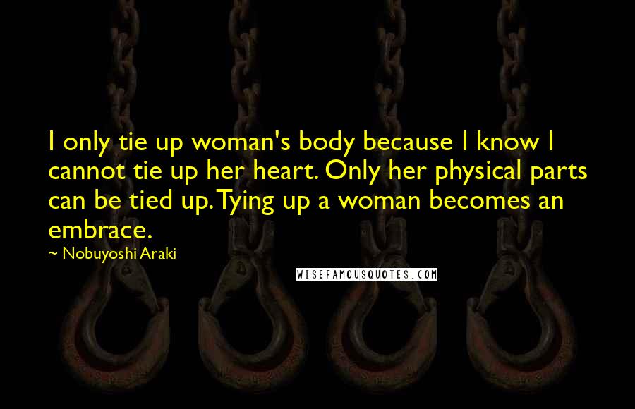 Nobuyoshi Araki Quotes: I only tie up woman's body because I know I cannot tie up her heart. Only her physical parts can be tied up. Tying up a woman becomes an embrace.