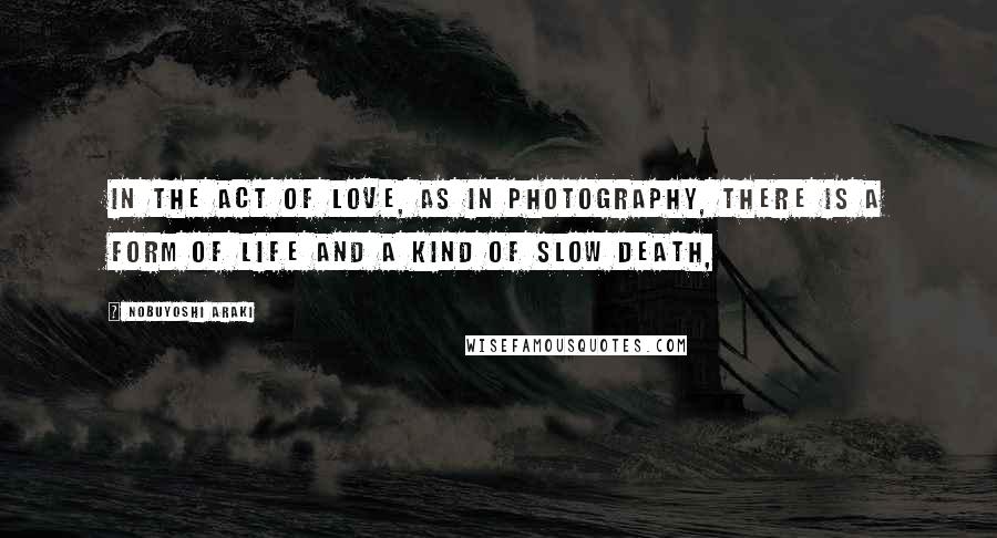 Nobuyoshi Araki Quotes: In the act of love, as in photography, there is a form of life and a kind of slow death,