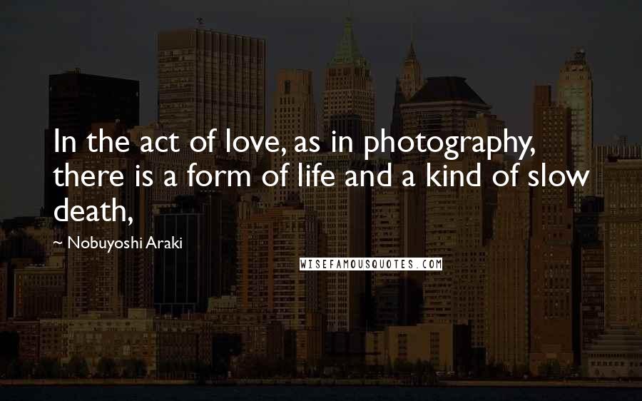 Nobuyoshi Araki Quotes: In the act of love, as in photography, there is a form of life and a kind of slow death,