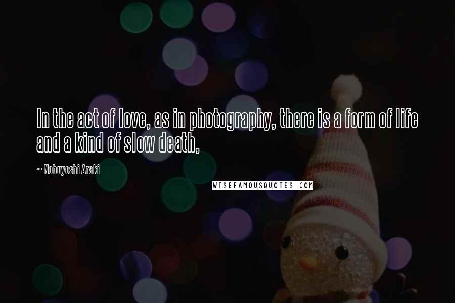 Nobuyoshi Araki Quotes: In the act of love, as in photography, there is a form of life and a kind of slow death,