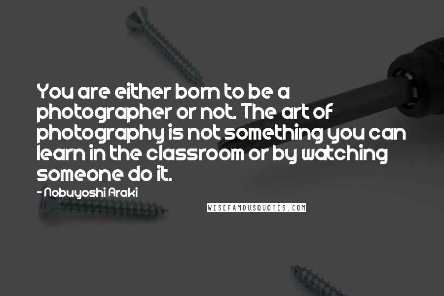Nobuyoshi Araki Quotes: You are either born to be a photographer or not. The art of photography is not something you can learn in the classroom or by watching someone do it.