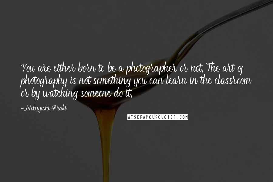 Nobuyoshi Araki Quotes: You are either born to be a photographer or not. The art of photography is not something you can learn in the classroom or by watching someone do it.