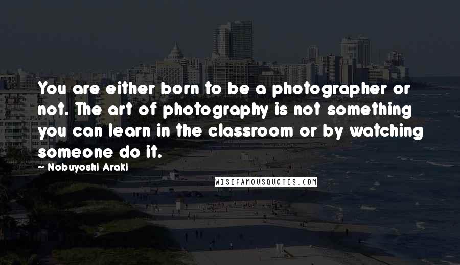 Nobuyoshi Araki Quotes: You are either born to be a photographer or not. The art of photography is not something you can learn in the classroom or by watching someone do it.