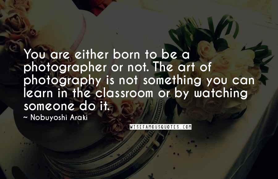 Nobuyoshi Araki Quotes: You are either born to be a photographer or not. The art of photography is not something you can learn in the classroom or by watching someone do it.