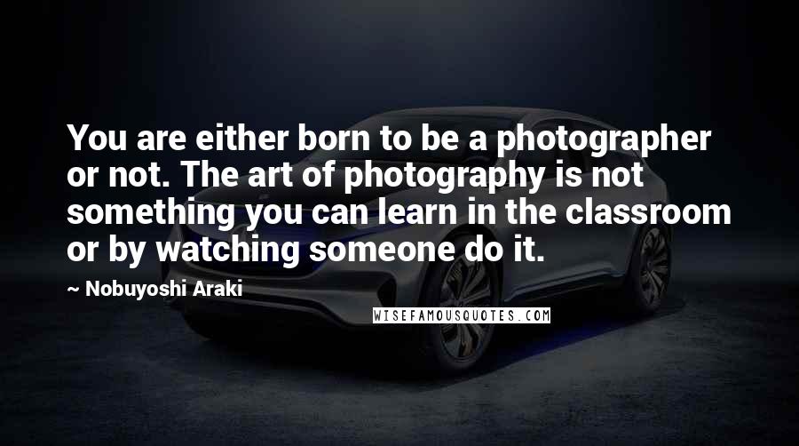 Nobuyoshi Araki Quotes: You are either born to be a photographer or not. The art of photography is not something you can learn in the classroom or by watching someone do it.