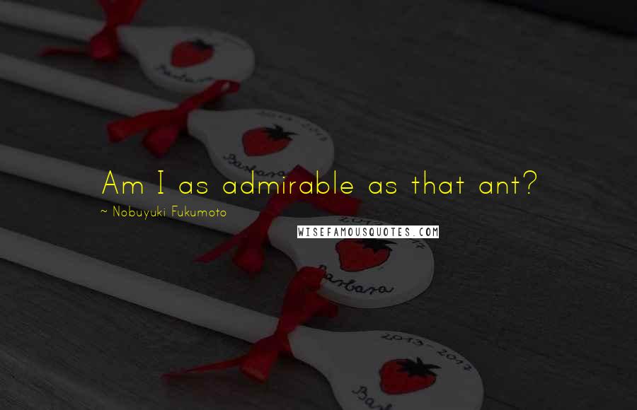 Nobuyuki Fukumoto Quotes: Am I as admirable as that ant?