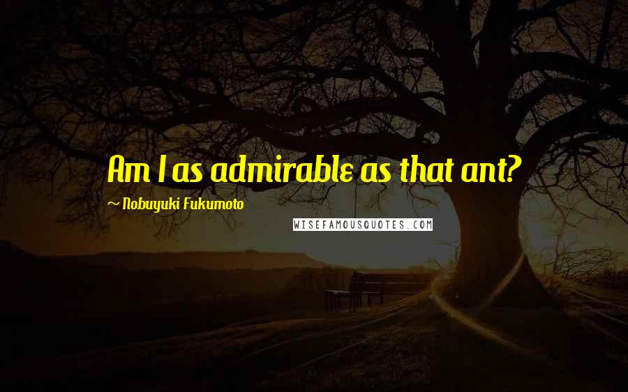 Nobuyuki Fukumoto Quotes: Am I as admirable as that ant?