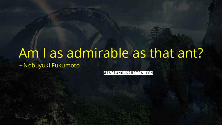 Nobuyuki Fukumoto Quotes: Am I as admirable as that ant?