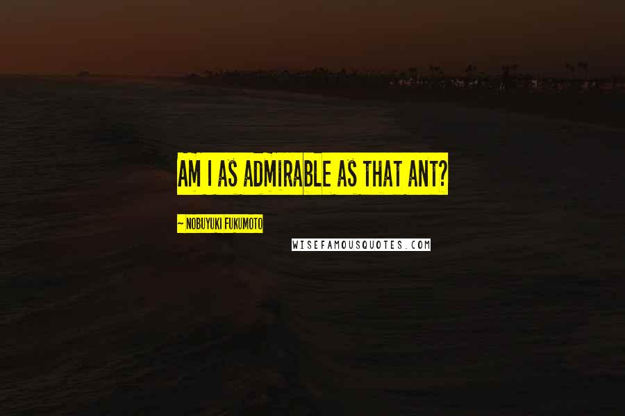 Nobuyuki Fukumoto Quotes: Am I as admirable as that ant?