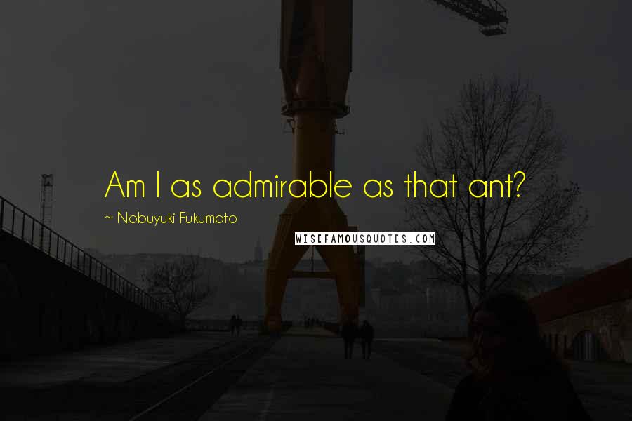 Nobuyuki Fukumoto Quotes: Am I as admirable as that ant?