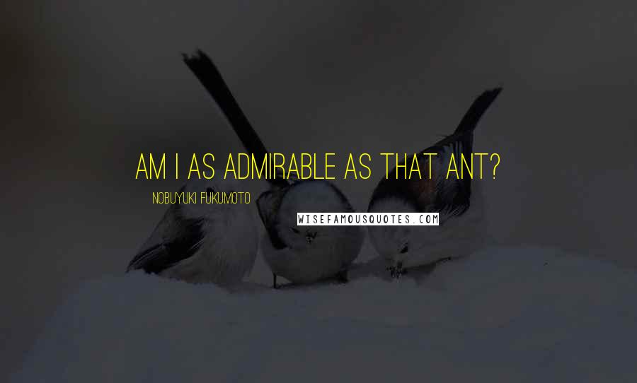 Nobuyuki Fukumoto Quotes: Am I as admirable as that ant?