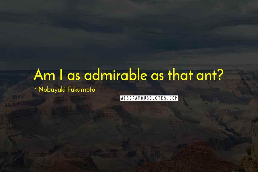 Nobuyuki Fukumoto Quotes: Am I as admirable as that ant?