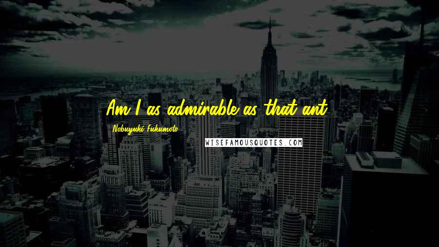 Nobuyuki Fukumoto Quotes: Am I as admirable as that ant?