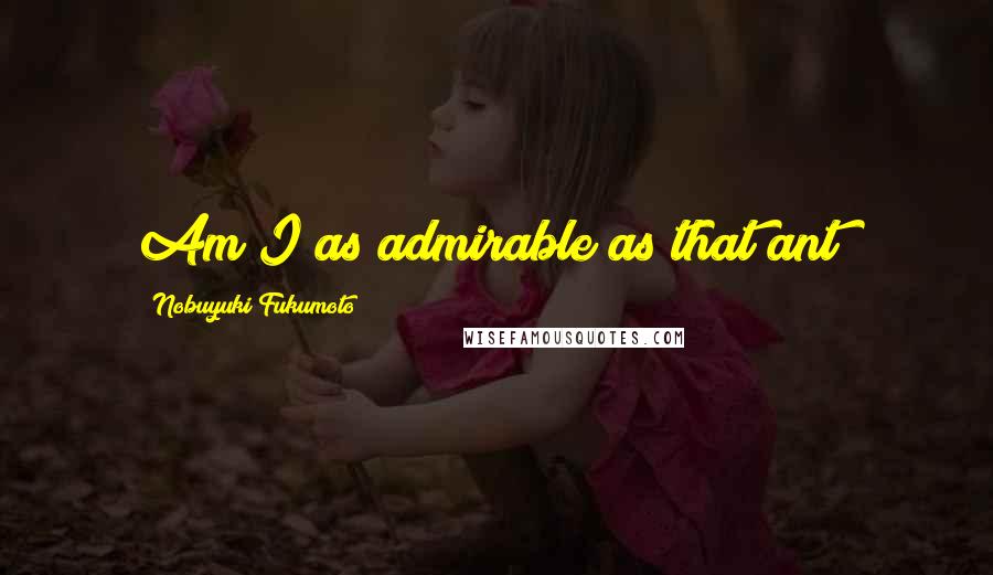 Nobuyuki Fukumoto Quotes: Am I as admirable as that ant?