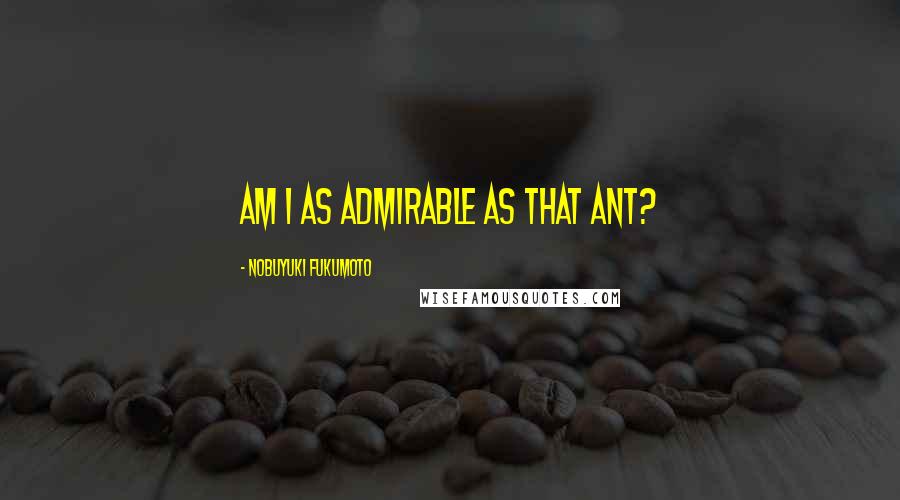 Nobuyuki Fukumoto Quotes: Am I as admirable as that ant?
