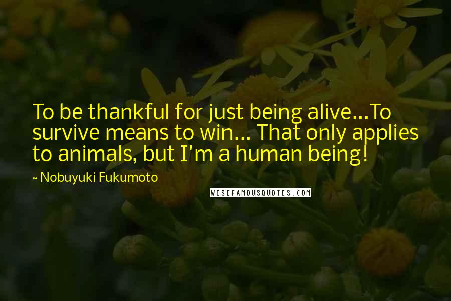 Nobuyuki Fukumoto Quotes: To be thankful for just being alive...To survive means to win... That only applies to animals, but I'm a human being!