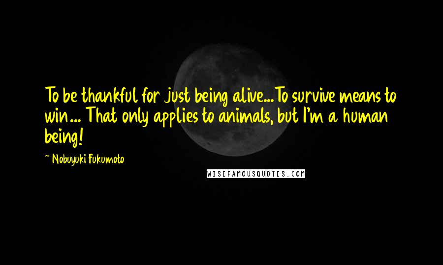 Nobuyuki Fukumoto Quotes: To be thankful for just being alive...To survive means to win... That only applies to animals, but I'm a human being!