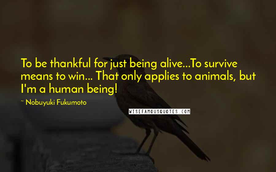 Nobuyuki Fukumoto Quotes: To be thankful for just being alive...To survive means to win... That only applies to animals, but I'm a human being!