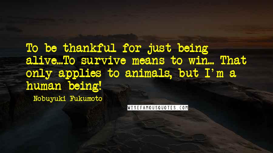 Nobuyuki Fukumoto Quotes: To be thankful for just being alive...To survive means to win... That only applies to animals, but I'm a human being!