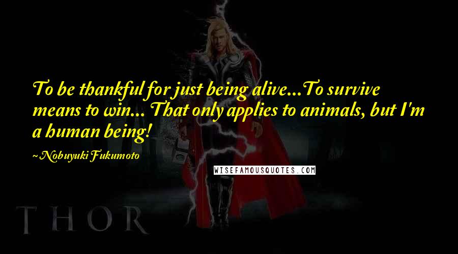 Nobuyuki Fukumoto Quotes: To be thankful for just being alive...To survive means to win... That only applies to animals, but I'm a human being!