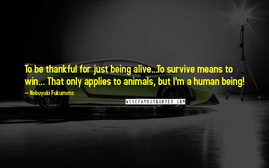 Nobuyuki Fukumoto Quotes: To be thankful for just being alive...To survive means to win... That only applies to animals, but I'm a human being!