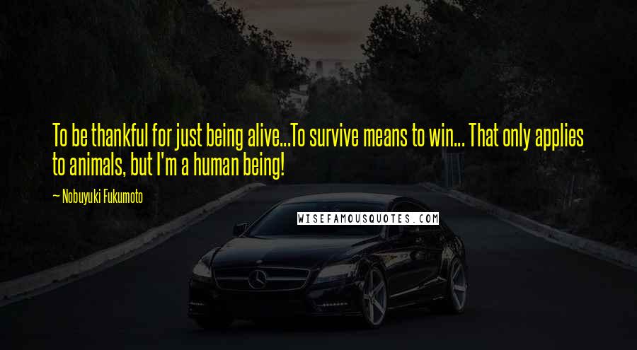 Nobuyuki Fukumoto Quotes: To be thankful for just being alive...To survive means to win... That only applies to animals, but I'm a human being!