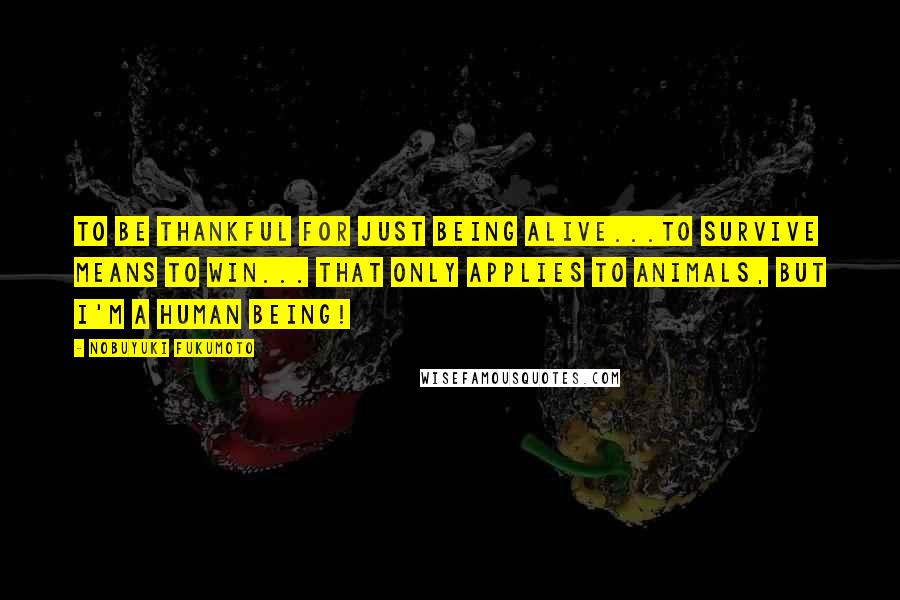 Nobuyuki Fukumoto Quotes: To be thankful for just being alive...To survive means to win... That only applies to animals, but I'm a human being!