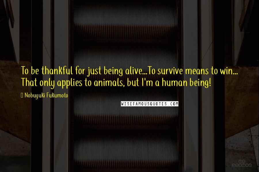 Nobuyuki Fukumoto Quotes: To be thankful for just being alive...To survive means to win... That only applies to animals, but I'm a human being!