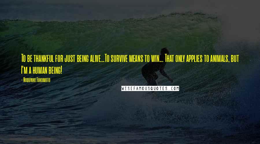 Nobuyuki Fukumoto Quotes: To be thankful for just being alive...To survive means to win... That only applies to animals, but I'm a human being!