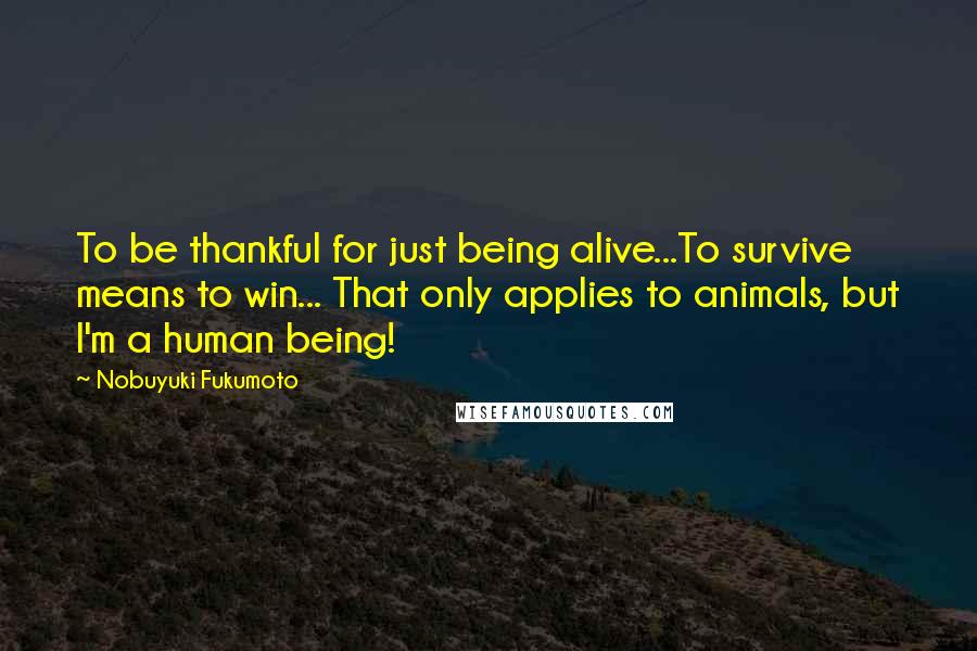 Nobuyuki Fukumoto Quotes: To be thankful for just being alive...To survive means to win... That only applies to animals, but I'm a human being!