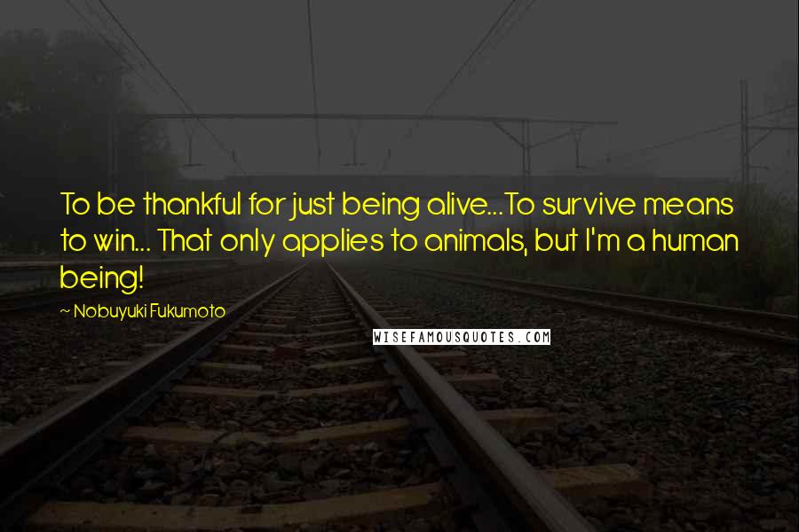 Nobuyuki Fukumoto Quotes: To be thankful for just being alive...To survive means to win... That only applies to animals, but I'm a human being!