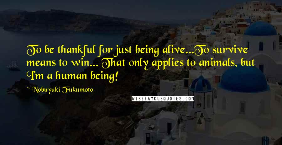Nobuyuki Fukumoto Quotes: To be thankful for just being alive...To survive means to win... That only applies to animals, but I'm a human being!