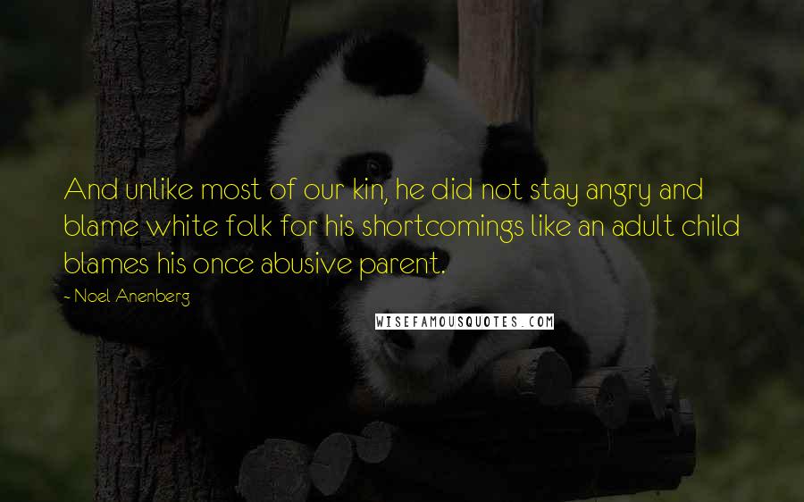 Noel Anenberg Quotes: And unlike most of our kin, he did not stay angry and blame white folk for his shortcomings like an adult child blames his once abusive parent.