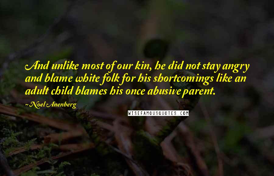 Noel Anenberg Quotes: And unlike most of our kin, he did not stay angry and blame white folk for his shortcomings like an adult child blames his once abusive parent.