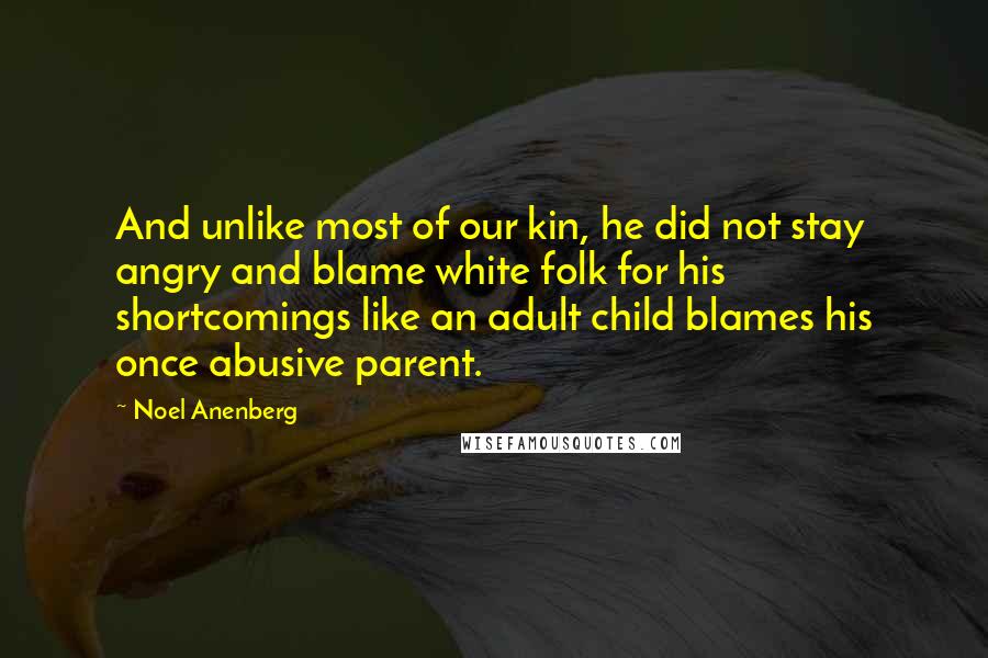 Noel Anenberg Quotes: And unlike most of our kin, he did not stay angry and blame white folk for his shortcomings like an adult child blames his once abusive parent.