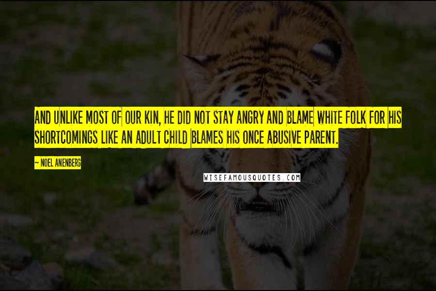 Noel Anenberg Quotes: And unlike most of our kin, he did not stay angry and blame white folk for his shortcomings like an adult child blames his once abusive parent.