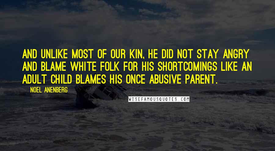 Noel Anenberg Quotes: And unlike most of our kin, he did not stay angry and blame white folk for his shortcomings like an adult child blames his once abusive parent.