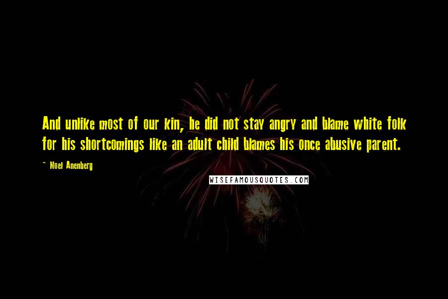 Noel Anenberg Quotes: And unlike most of our kin, he did not stay angry and blame white folk for his shortcomings like an adult child blames his once abusive parent.