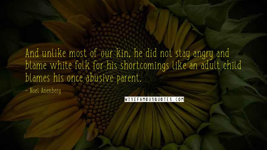 Noel Anenberg Quotes: And unlike most of our kin, he did not stay angry and blame white folk for his shortcomings like an adult child blames his once abusive parent.