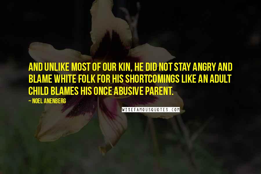Noel Anenberg Quotes: And unlike most of our kin, he did not stay angry and blame white folk for his shortcomings like an adult child blames his once abusive parent.