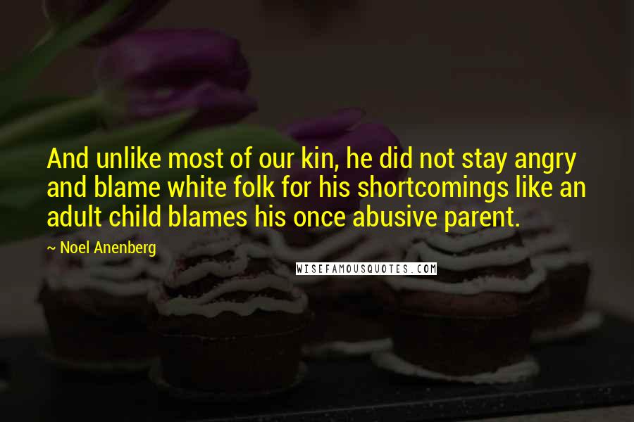 Noel Anenberg Quotes: And unlike most of our kin, he did not stay angry and blame white folk for his shortcomings like an adult child blames his once abusive parent.