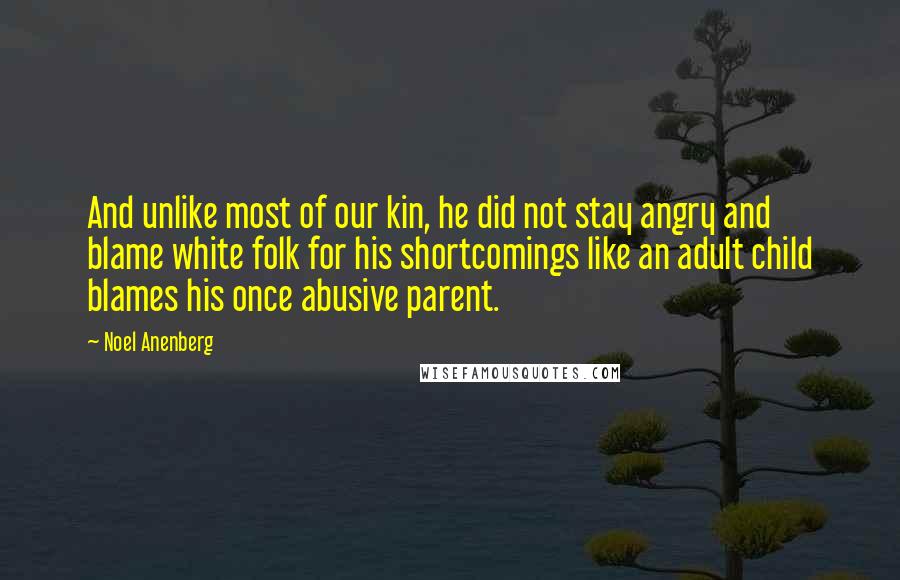 Noel Anenberg Quotes: And unlike most of our kin, he did not stay angry and blame white folk for his shortcomings like an adult child blames his once abusive parent.