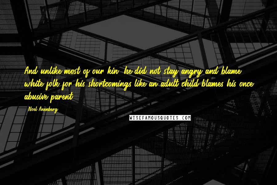 Noel Anenberg Quotes: And unlike most of our kin, he did not stay angry and blame white folk for his shortcomings like an adult child blames his once abusive parent.