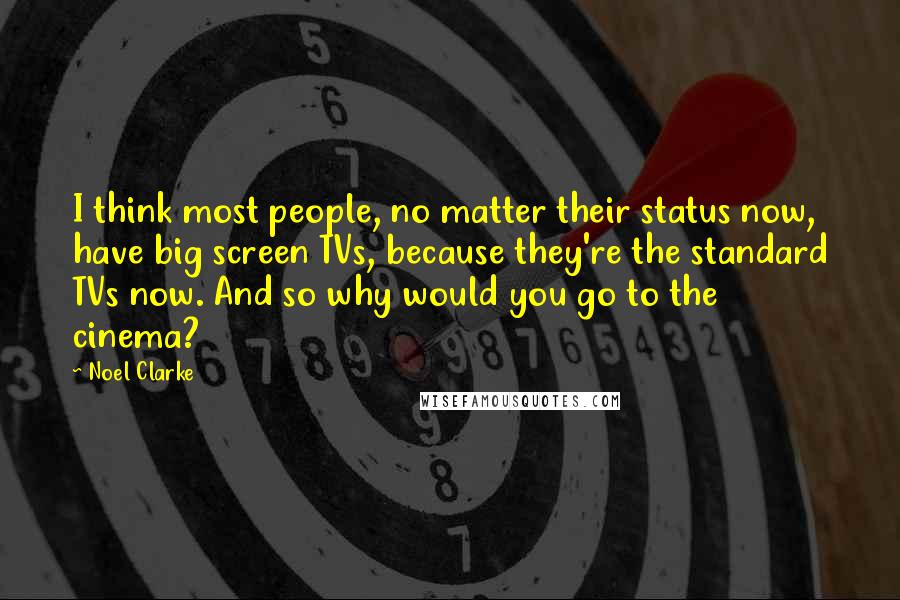 Noel Clarke Quotes: I think most people, no matter their status now, have big screen TVs, because they're the standard TVs now. And so why would you go to the cinema?