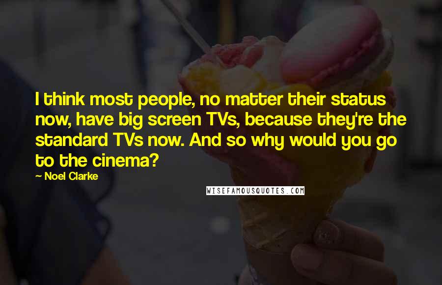 Noel Clarke Quotes: I think most people, no matter their status now, have big screen TVs, because they're the standard TVs now. And so why would you go to the cinema?