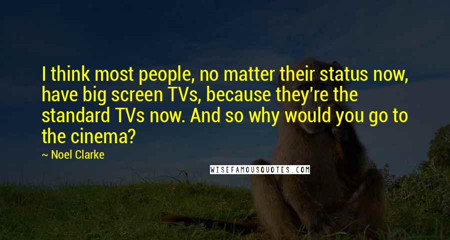 Noel Clarke Quotes: I think most people, no matter their status now, have big screen TVs, because they're the standard TVs now. And so why would you go to the cinema?