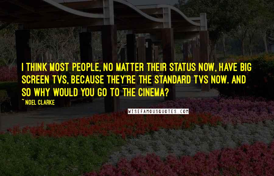 Noel Clarke Quotes: I think most people, no matter their status now, have big screen TVs, because they're the standard TVs now. And so why would you go to the cinema?